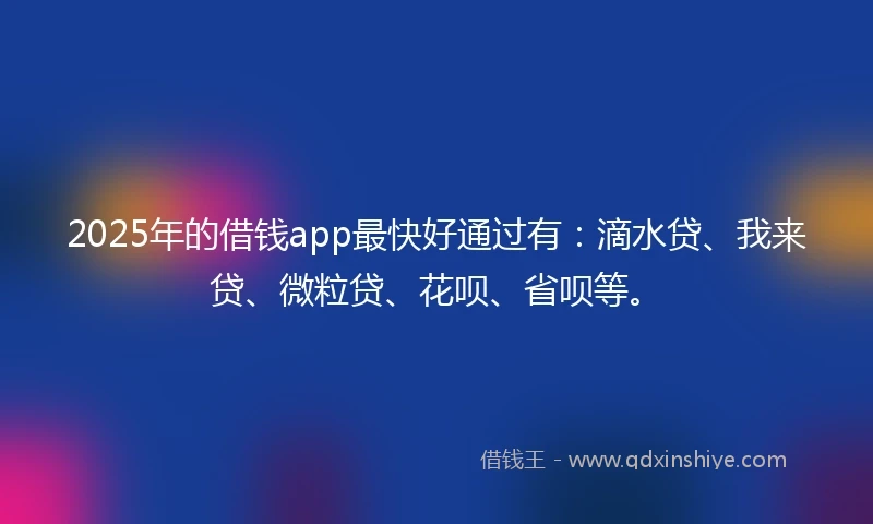 2025年的借钱app最快好通过有：滴水贷、我来贷、微粒贷、花呗、省呗等。