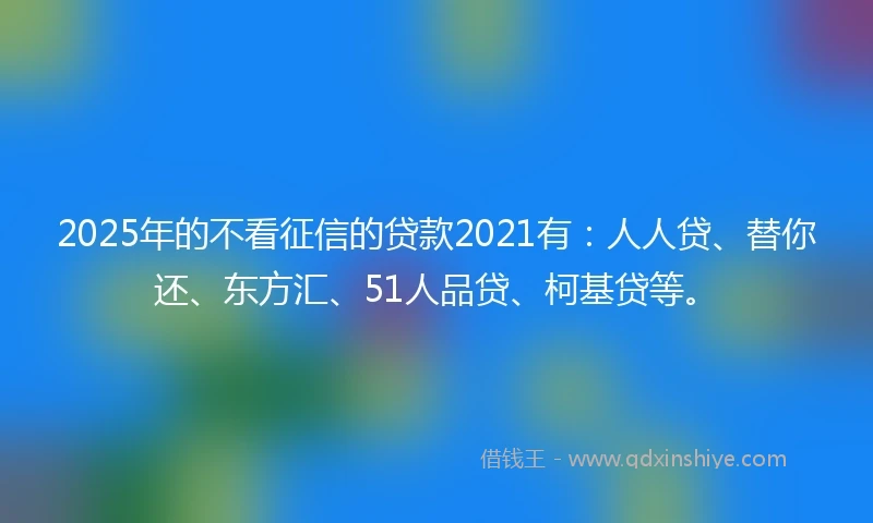 2025年的不看征信的贷款2021有：人人贷、替你还、东方汇、51人品贷、柯基贷等。