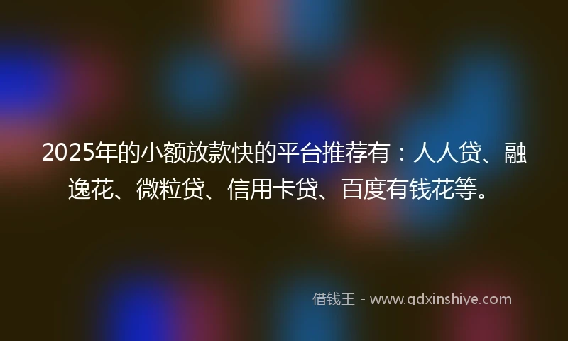 2025年的小额放款快的平台推荐有：人人贷、融逸花、微粒贷、信用卡贷、百度有钱花等。