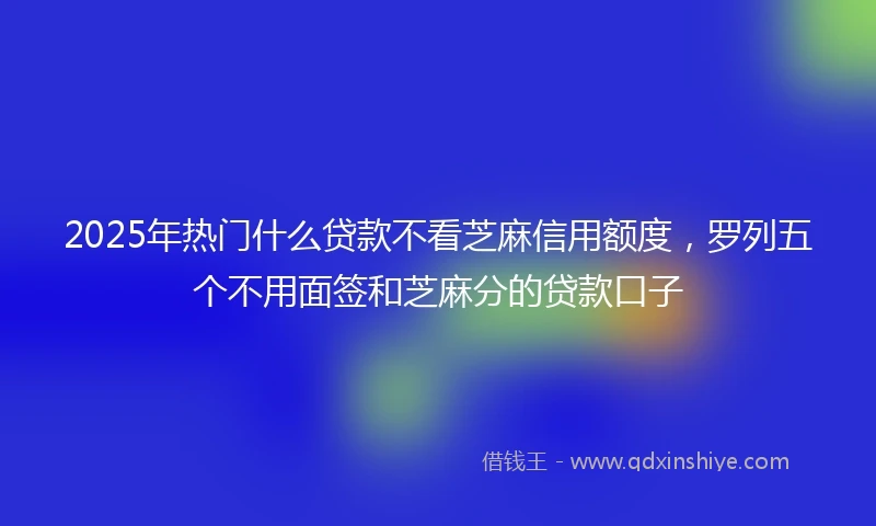 2025年热门什么贷款不看芝麻信用额度，罗列五个不用面签和芝麻分的贷款口子