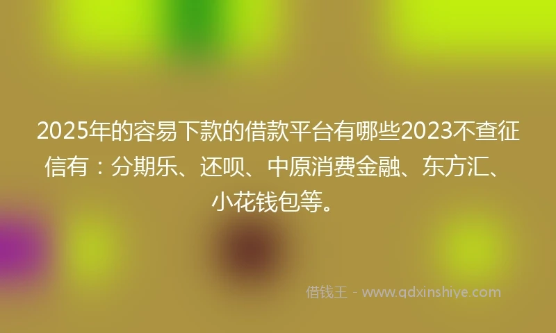 2025年的容易下款的借款平台有哪些2023不查征信有：分期乐、还呗、中原消费金融、东方汇、小花钱包等。