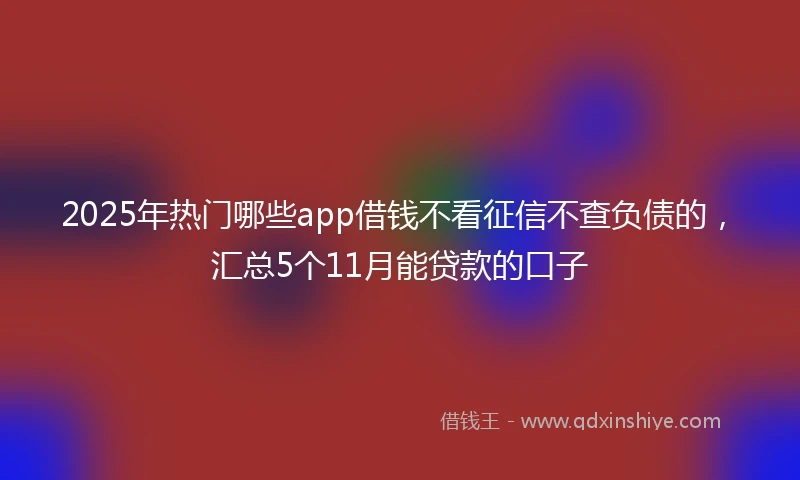 2025年热门哪些app借钱不看征信不查负债的，汇总5个11月能贷款的口子