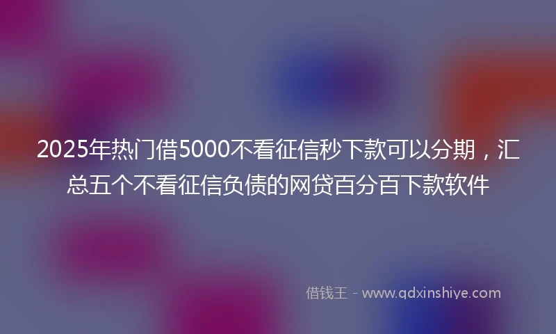 2025年热门借5000不看征信秒下款可以分期，汇总五个不看征信负债的网贷百分百下款软件