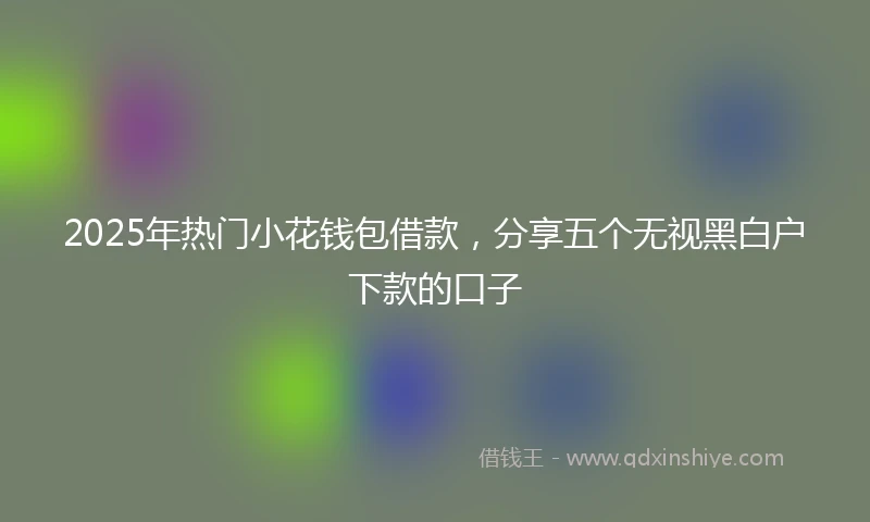 2025年热门小花钱包借款，分享五个无视黑白户下款的口子