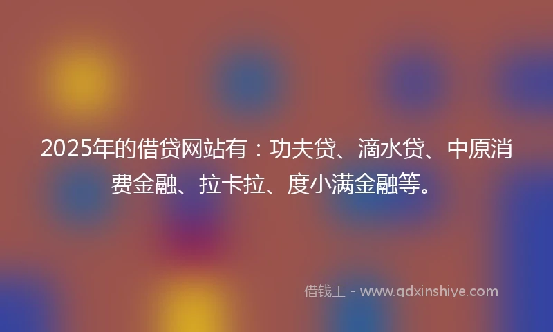 2025年的借贷网站有：功夫贷、滴水贷、中原消费金融、拉卡拉、度小满金融等。