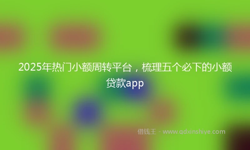 2025年热门小额周转平台，梳理五个必下的小额贷款app