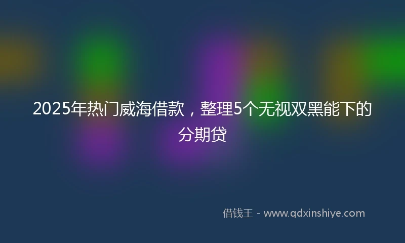 2025年热门威海借款，整理5个无视双黑能下的分期贷