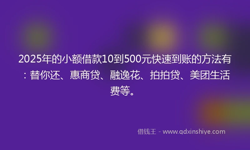 2025年的小额借款10到500元快速到账的方法有：替你还、惠商贷、融逸花、拍拍贷、美团生活费等。