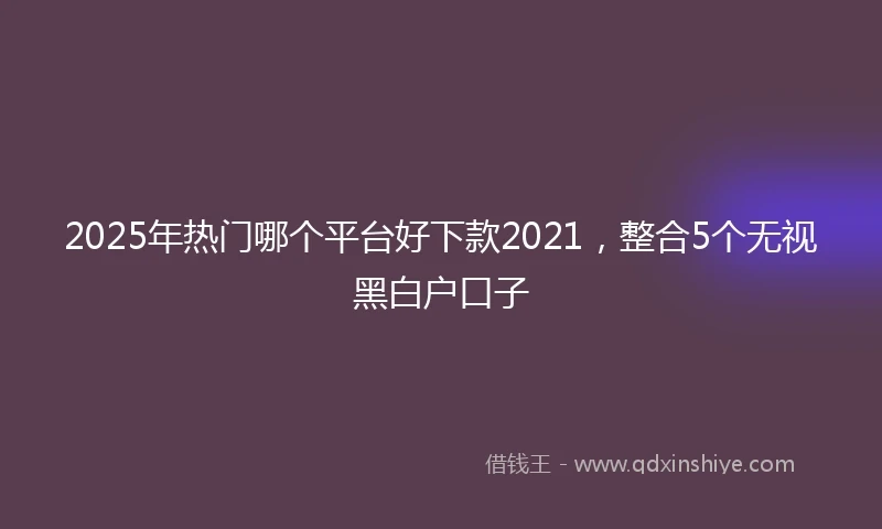 2025年热门哪个平台好下款2021，整合5个无视黑白户口子