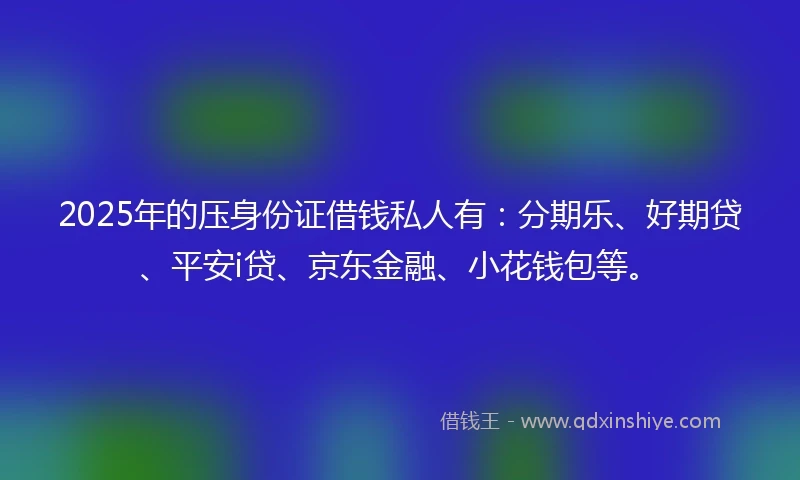 2025年的压身份证借钱私人有：分期乐、好期贷、平安i贷、京东金融、小花钱包等。