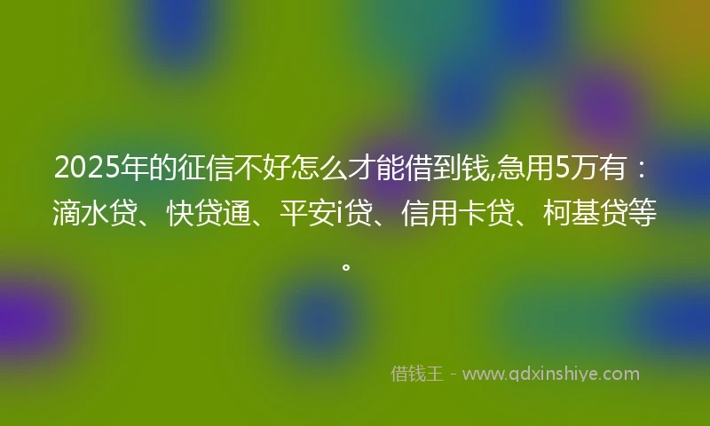 2025年的征信不好怎么才能借到钱,急用5万有：滴水贷、快贷通、平安i贷、信用卡贷、柯基贷等。