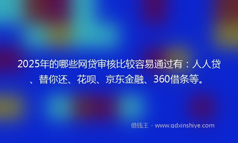 2025年的哪些网贷审核比较容易通过有：人人贷、替你还、花呗、京东金融、360借条等。