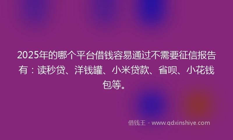 2025年的哪个平台借钱容易通过不需要征信报告有：读秒贷、洋钱罐、小米贷款、省呗、小花钱包等。