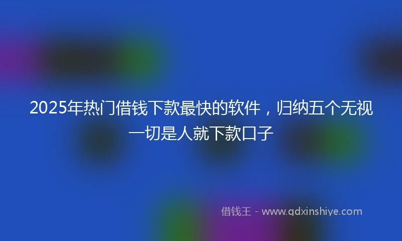 2025年热门借钱下款最快的软件，归纳五个无视一切是人就下款口子