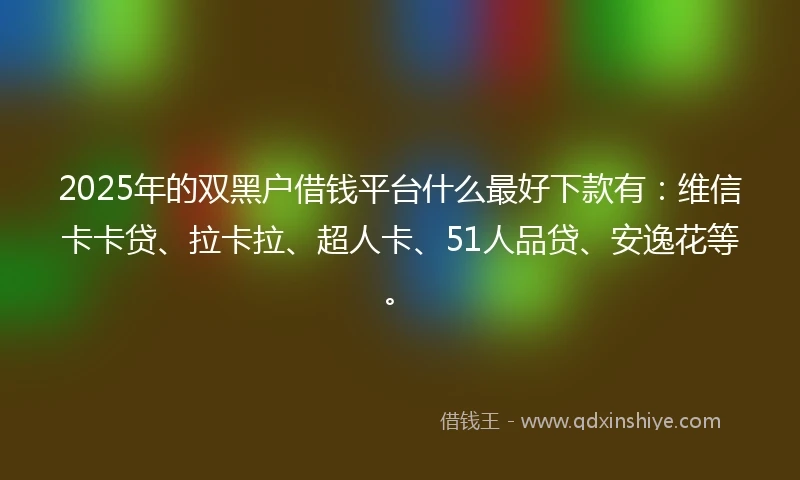 2025年的双黑户借钱平台什么最好下款有：维信卡卡贷、拉卡拉、超人卡、51人品贷、安逸花等。