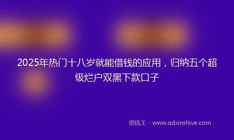 2025年热门十八岁就能借钱的应用，归纳五个超级烂户双黑下款口子