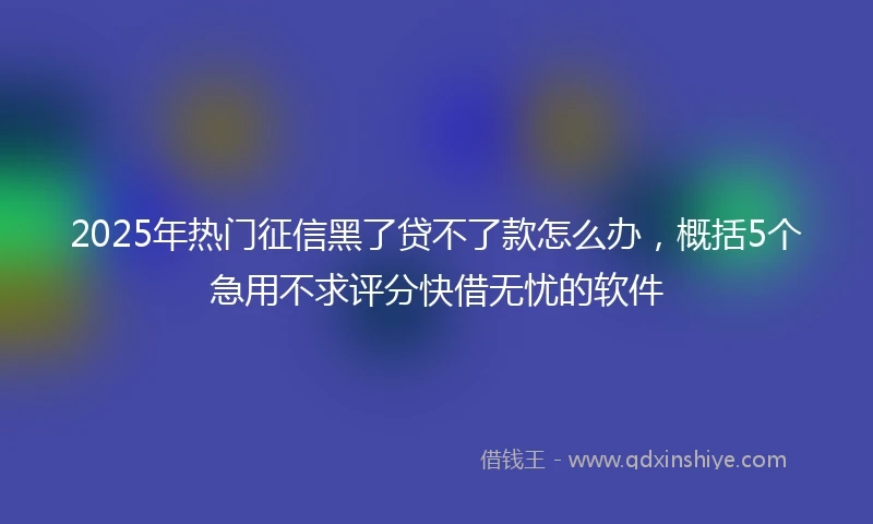 2025年热门征信黑了贷不了款怎么办，概括5个急用不求评分快借无忧的软件