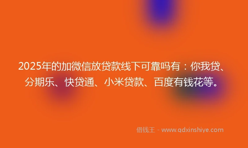 2025年的加微信放贷款线下可靠吗有：你我贷、分期乐、快贷通、小米贷款、百度有钱花等。