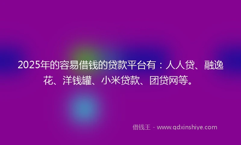 2025年的容易借钱的贷款平台有：人人贷、融逸花、洋钱罐、小米贷款、团贷网等。