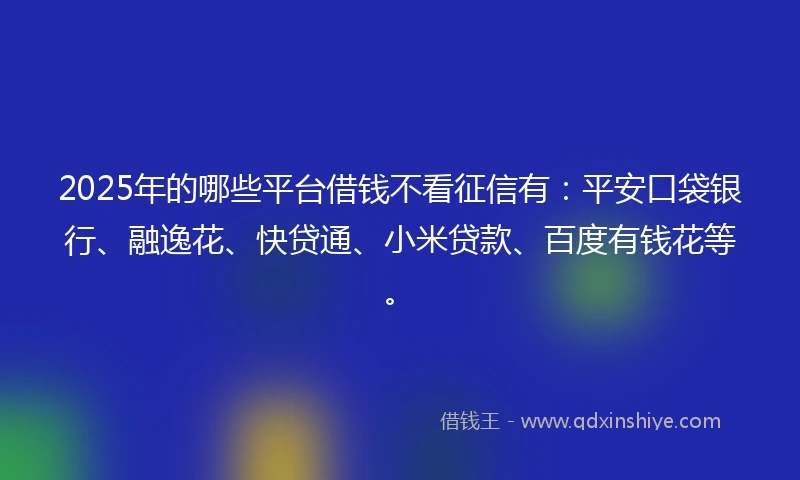 2025年的哪些平台借钱不看征信有：平安口袋银行、融逸花、快贷通、小米贷款、百度有钱花等。