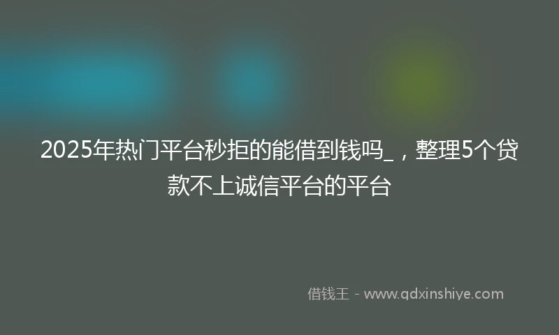 2025年热门平台秒拒的能借到钱吗_，整理5个贷款不上诚信平台的平台