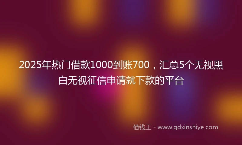 2025年热门借款1000到账700，汇总5个无视黑白无视征信申请就下款的平台