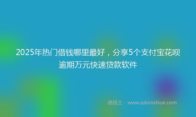 2025年热门借钱哪里最好，分享5个支付宝花呗逾期万元快速贷款软件