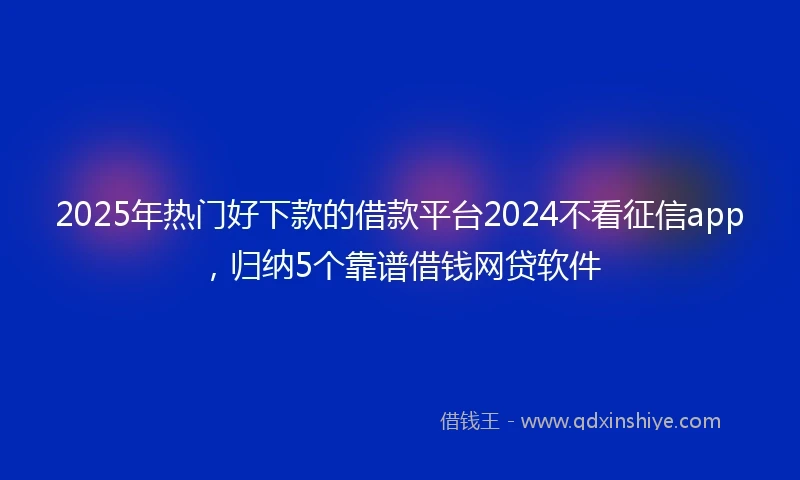 2025年热门好下款的借款平台2024不看征信app，归纳5个靠谱借钱网贷软件