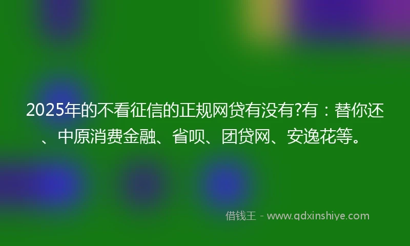 2025年的不看征信的正规网贷有没有?有：替你还、中原消费金融、省呗、团贷网、安逸花等。