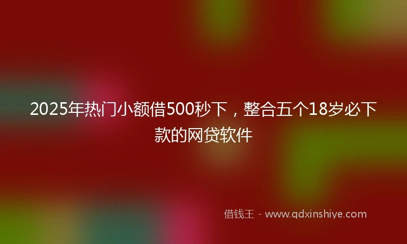 2025年热门小额借500秒下，整合五个18岁必下款的网贷软件