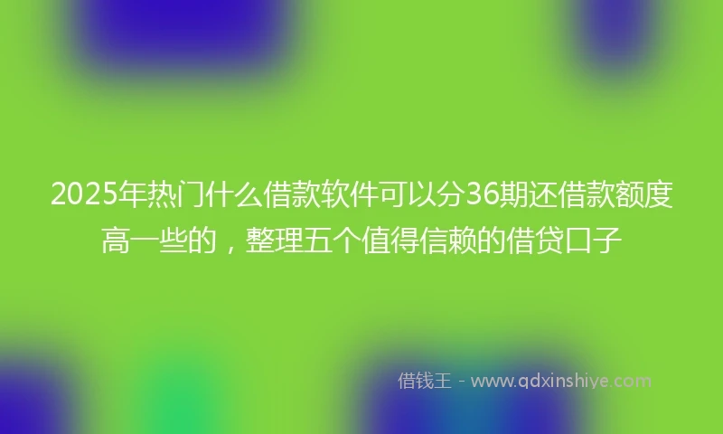 2025年热门什么借款软件可以分36期还借款额度高一些的，整理五个值得信赖的借贷口子