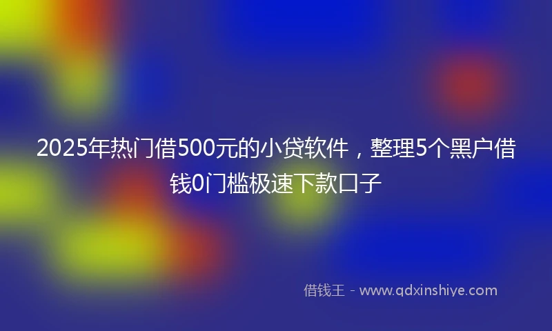 2025年热门借500元的小贷软件，整理5个黑户借钱0门槛极速下款口子