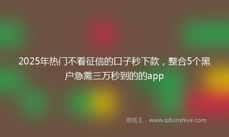 2025年热门不看征信的口子秒下款，整合5个黑户急需三万秒到的的app