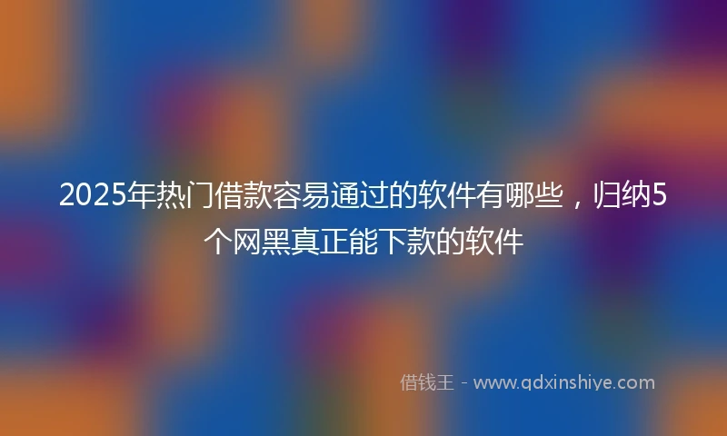 2025年热门借款容易通过的软件有哪些，归纳5个网黑真正能下款的软件