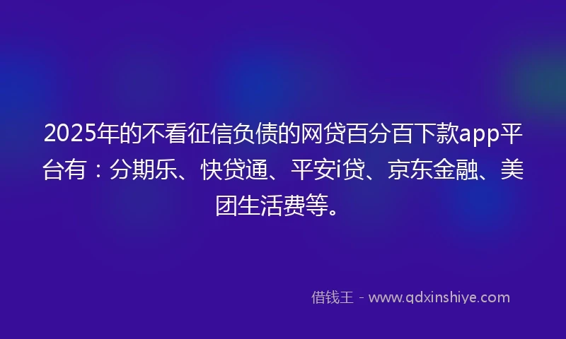 2025年的不看征信负债的网贷百分百下款app平台有：分期乐、快贷通、平安i贷、京东金融、美团生活费等。