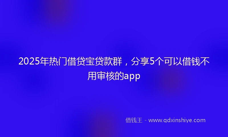 2025年热门借贷宝贷款群，分享5个可以借钱不用审核的app