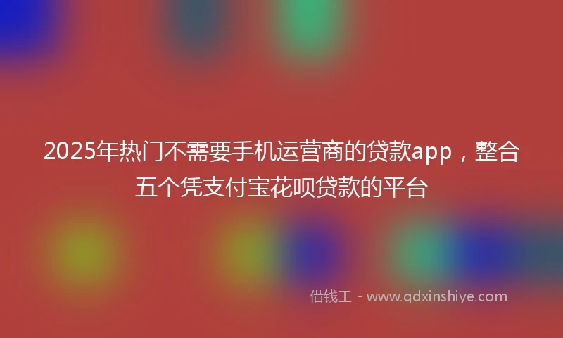 2025年热门不需要手机运营商的贷款app，整合五个凭支付宝花呗贷款的平台