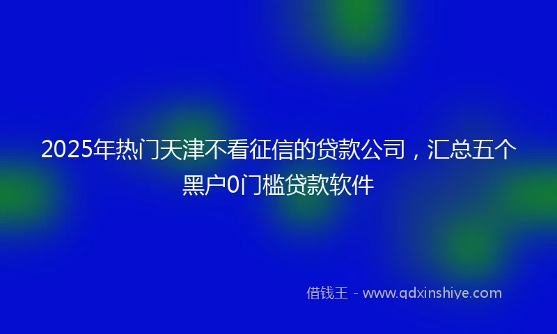2025年热门天津不看征信的贷款公司，汇总五个黑户0门槛贷款软件