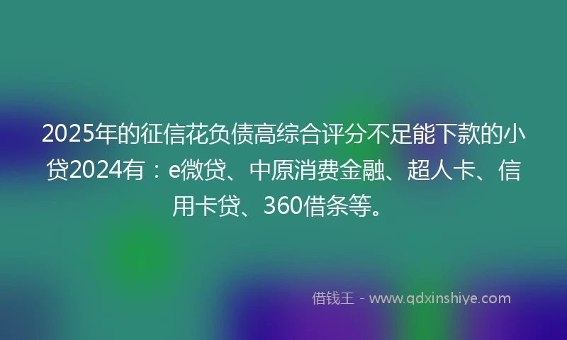 2025年的征信花负债高综合评分不足能下款的小贷2024有：e微贷、中原消费金融、超人卡、信用卡贷、360借条等。