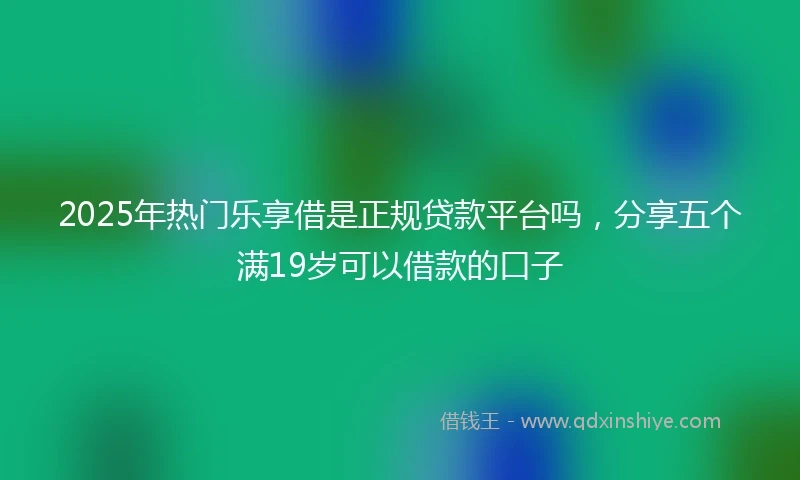 2025年热门乐享借是正规贷款平台吗，分享五个满19岁可以借款的口子