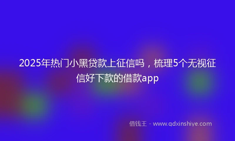 2025年热门小黑贷款上征信吗，梳理5个无视征信好下款的借款app