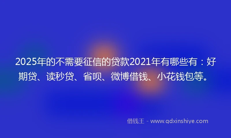 2025年的不需要征信的贷款2021年有哪些有：好期贷、读秒贷、省呗、微博借钱、小花钱包等。