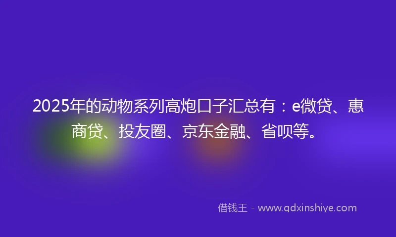 2025年的动物系列高炮口子汇总有：e微贷、惠商贷、投友圈、京东金融、省呗等。