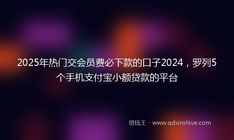 2025年热门交会员费必下款的口子2024，罗列5个手机支付宝小额贷款的平台