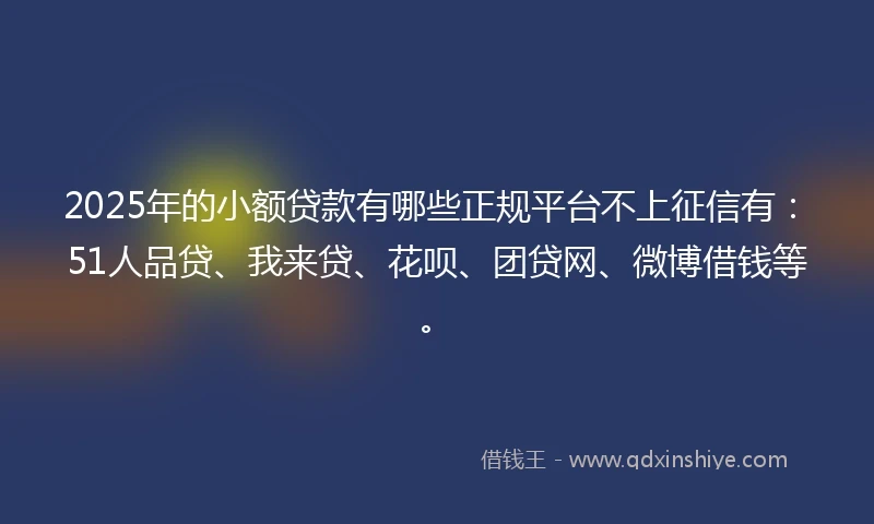 2025年的小额贷款有哪些正规平台不上征信有：51人品贷、我来贷、花呗、团贷网、微博借钱等。