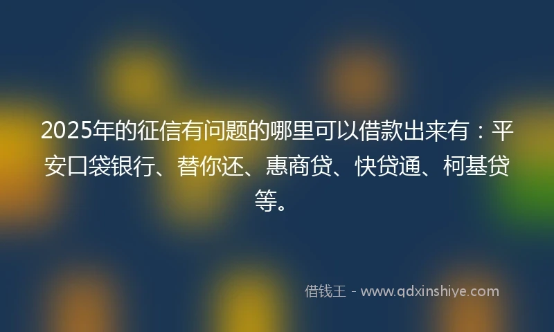 2025年的征信有问题的哪里可以借款出来有：平安口袋银行、替你还、惠商贷、快贷通、柯基贷等。