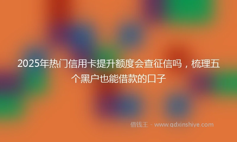 2025年热门信用卡提升额度会查征信吗，梳理五个黑户也能借款的口子
