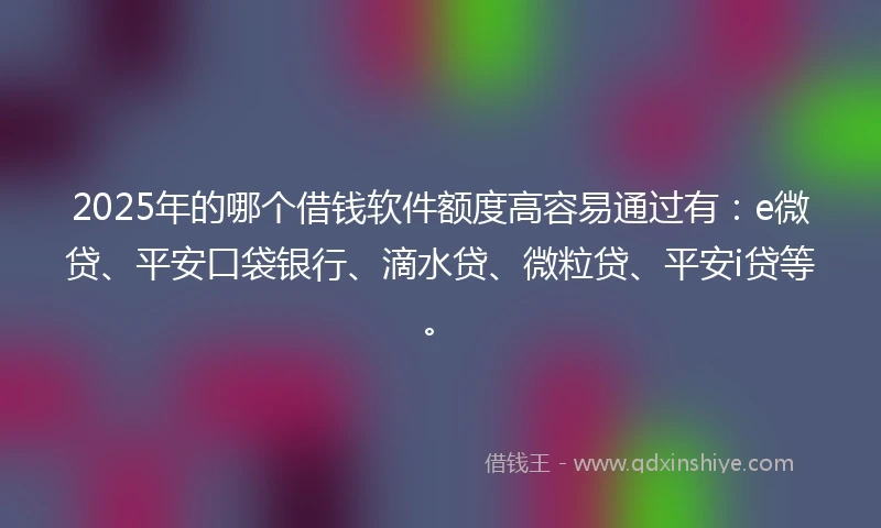 2025年的哪个借钱软件额度高容易通过有：e微贷、平安口袋银行、滴水贷、微粒贷、平安i贷等。