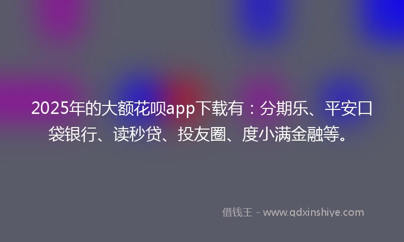 2025年的大额花呗app下载有：分期乐、平安口袋银行、读秒贷、投友圈、度小满金融等。