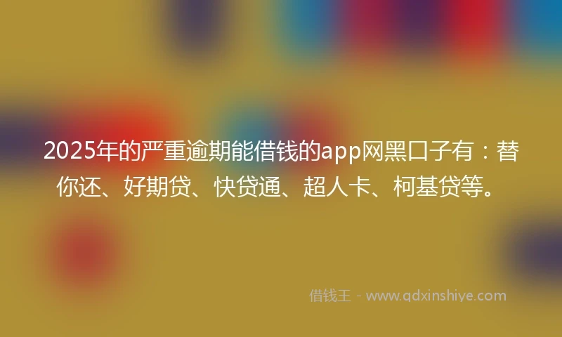 2025年的严重逾期能借钱的app网黑口子有：替你还、好期贷、快贷通、超人卡、柯基贷等。